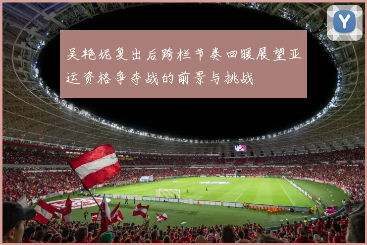 吴艳妮复出后跨栏节奏回暖展望亚运资格争夺战的前景与挑战