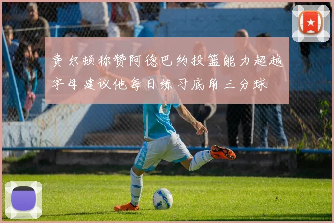 费尔顿称赞阿德巴约投篮能力超越字母建议他每日练习底角三分球