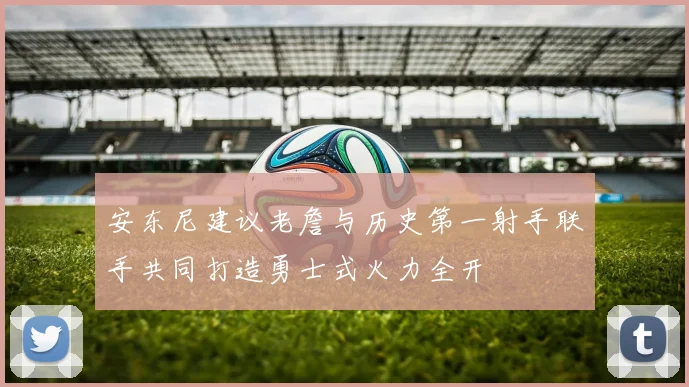 安东尼建议老詹与历史第一射手联手共同打造勇士式火力全开