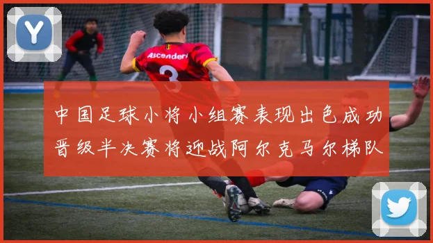 中国足球小将小组赛表现出色成功晋级半决赛将迎战阿尔克马尔梯队