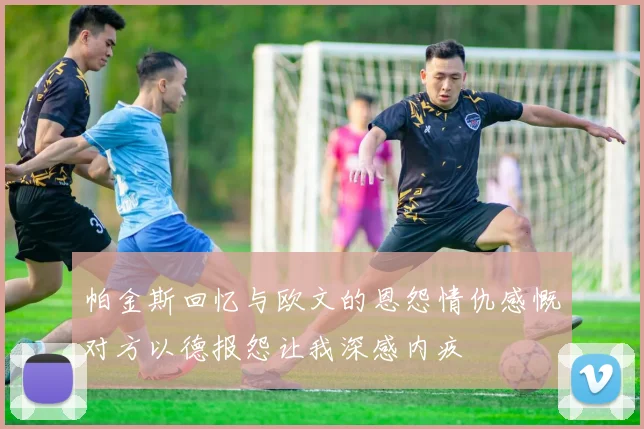 帕金斯回忆与欧文的恩怨情仇感慨对方以德报怨让我深感内疚