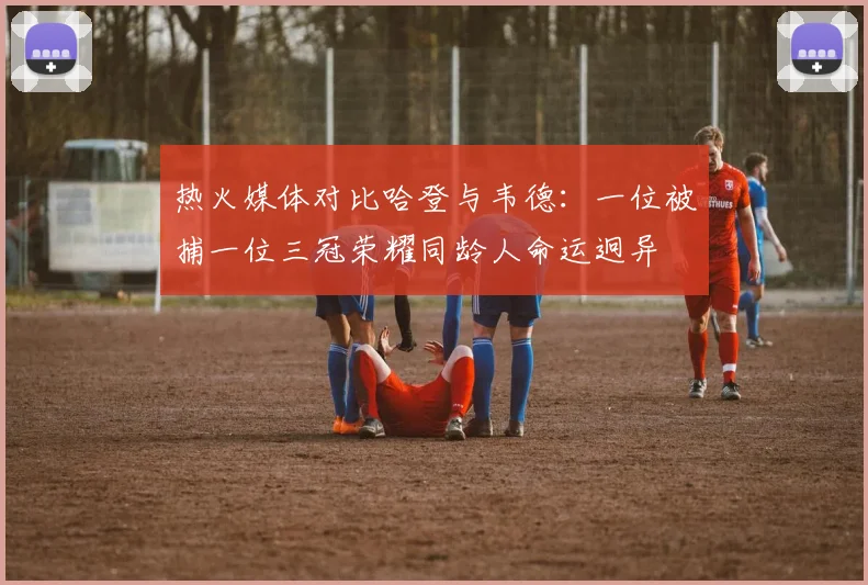 热火媒体对比哈登与韦德：一位被捕一位三冠荣耀同龄人命运迥异