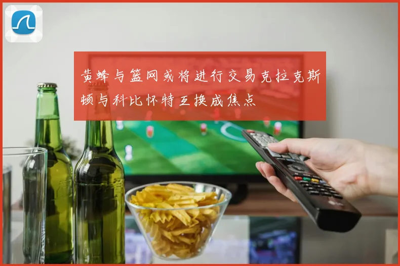 黄蜂与篮网或将进行交易克拉克斯顿与科比怀特互换成焦点