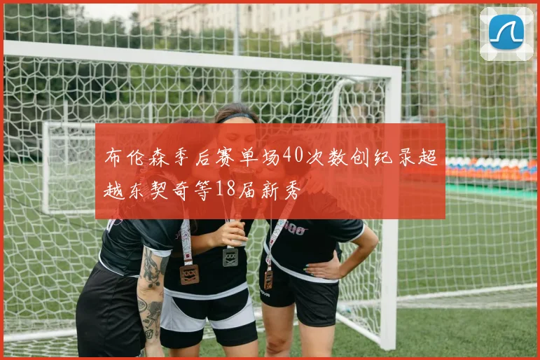 布伦森季后赛单场40次数创纪录超越东契奇等18届新秀