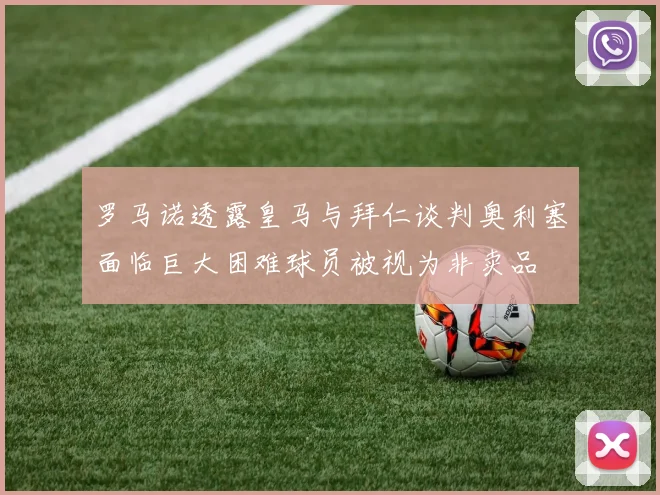 罗马诺透露皇马与拜仁谈判奥利塞面临巨大困难球员被视为非卖品
