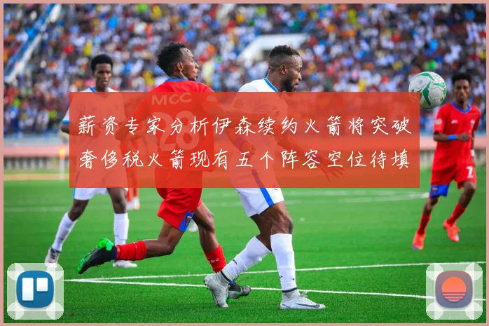 薪资专家分析伊森续约火箭将突破奢侈税火箭现有五个阵容空位待填补