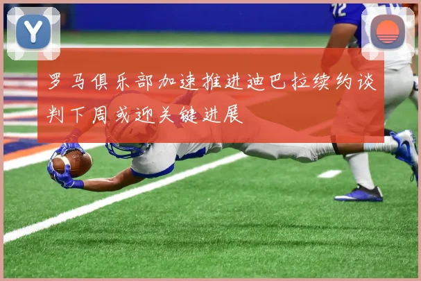 罗马俱乐部加速推进迪巴拉续约谈判下周或迎关键进展