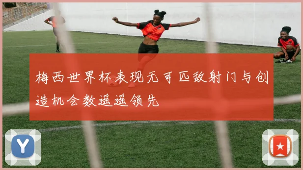 梅西世界杯表现无可匹敌射门与创造机会数遥遥领先