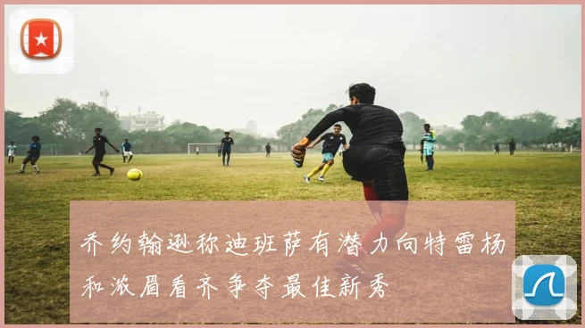 乔约翰逊称迪班萨有潜力向特雷杨和浓眉看齐争夺最佳新秀
